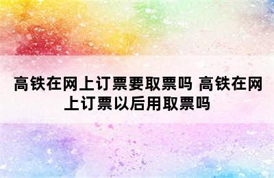 高铁在网上订票要取票吗 高铁在网上订票以后用取票吗